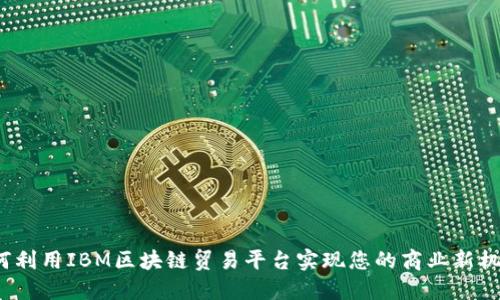 如何利用IBM区块链贸易平台实现您的商业新机遇？